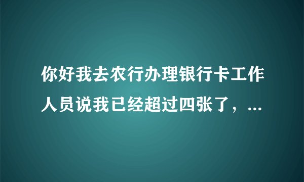 你好我去农行办理银行卡工作人员说我已经超过四张了，我怎么才可以在办理一张农行卡呢