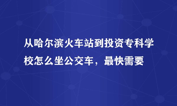 从哈尔滨火车站到投资专科学校怎么坐公交车，最快需要