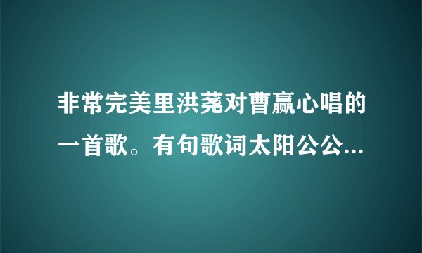 非常完美里洪荛对曹赢心唱的一首歌。有句歌词太阳公公出来了还我句曾经在我眼前你确消失不见。求歌名？