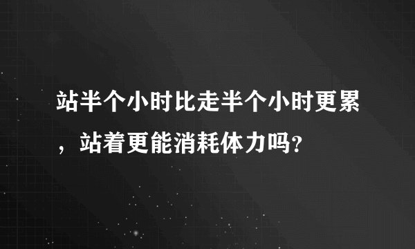 站半个小时比走半个小时更累，站着更能消耗体力吗？