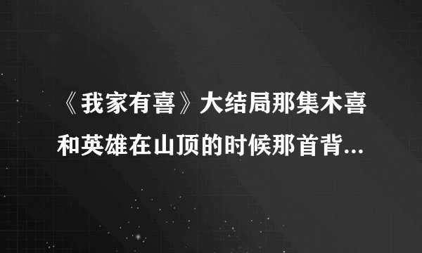 《我家有喜》大结局那集木喜和英雄在山顶的时候那首背景音乐叫什么?