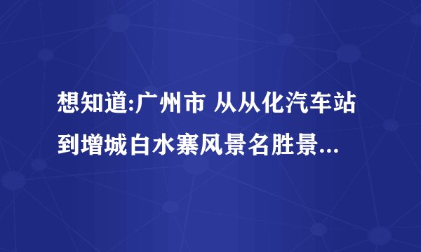 想知道:广州市 从从化汽车站到增城白水寨风景名胜景区怎么坐公交？