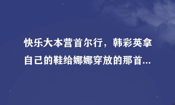 快乐大本营首尔行，韩彩英拿自己的鞋给娜娜穿放的那首钢琴曲叫什么？