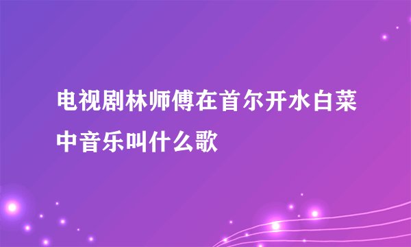 电视剧林师傅在首尔开水白菜中音乐叫什么歌