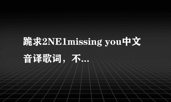 跪求2NE1missing you中文音译歌词，不要罗马音，谢谢各位！辛苦了