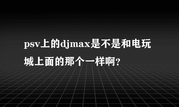 psv上的djmax是不是和电玩城上面的那个一样啊？