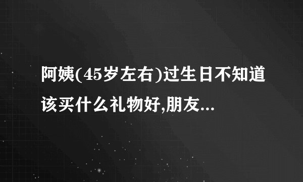 阿姨(45岁左右)过生日不知道该买什么礼物好,朋友们给想想呗………_百度...