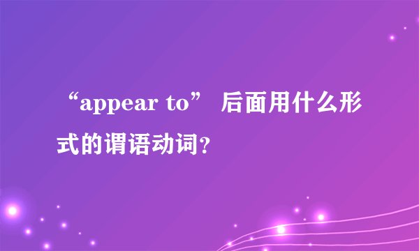 “appear to” 后面用什么形式的谓语动词？