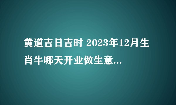 黄道吉日吉时 2023年12月生肖牛哪天开业做生意最吉利?