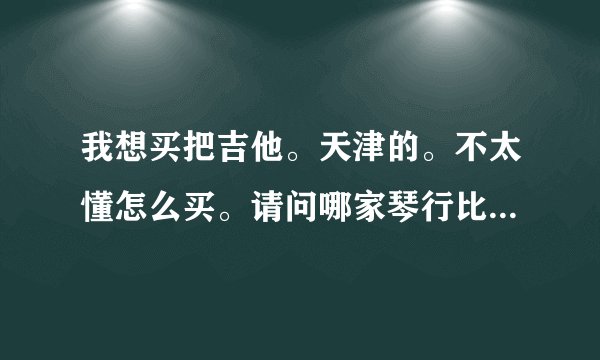 我想买把吉他。天津的。不太懂怎么买。请问哪家琴行比较可靠琴又比较齐全呢？进来帮我一下啊