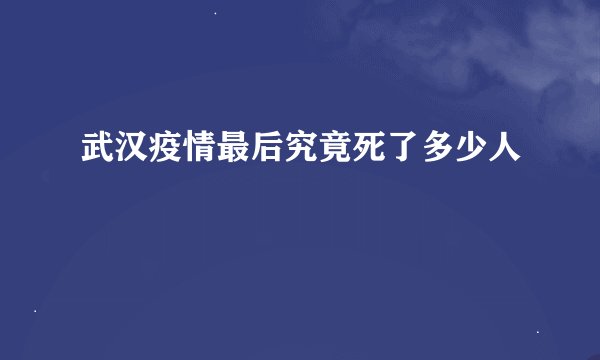 武汉疫情最后究竟死了多少人