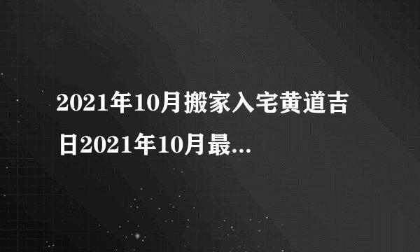 2021年10月搬家入宅黄道吉日2021年10月最佳乔迁日期