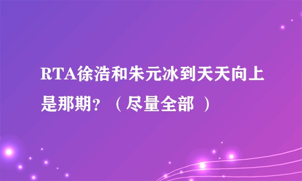 RTA徐浩和朱元冰到天天向上是那期？（尽量全部 ）