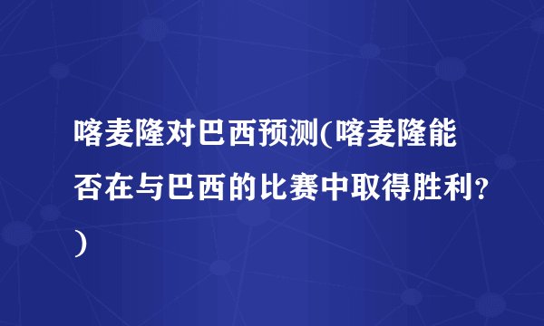 喀麦隆对巴西预测(喀麦隆能否在与巴西的比赛中取得胜利？)