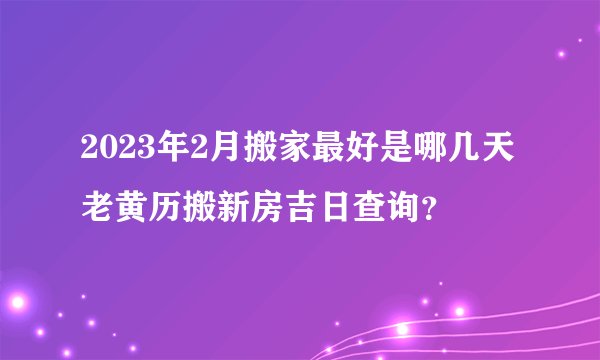 2023年2月搬家最好是哪几天 老黄历搬新房吉日查询？