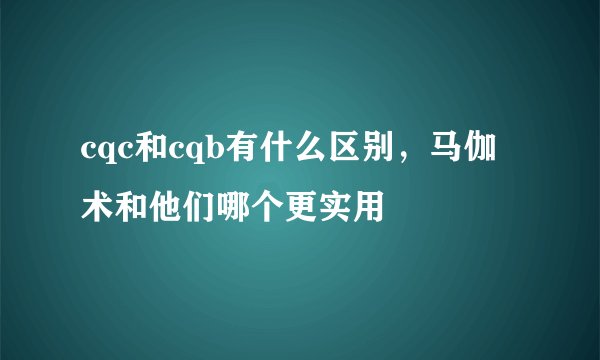 cqc和cqb有什么区别，马伽术和他们哪个更实用