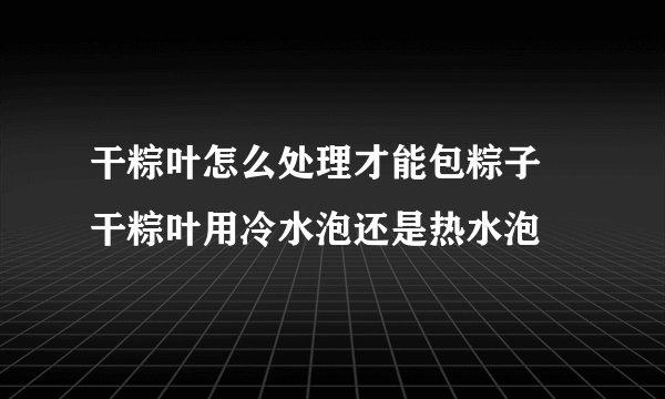 干粽叶怎么处理才能包粽子 干粽叶用冷水泡还是热水泡