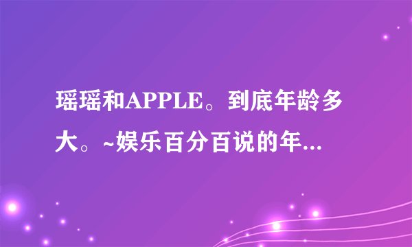 瑶瑶和APPLE。到底年龄多大。~娱乐百分百说的年龄一个是73年的一个是75年的。~~百度百科的都是85年的。。