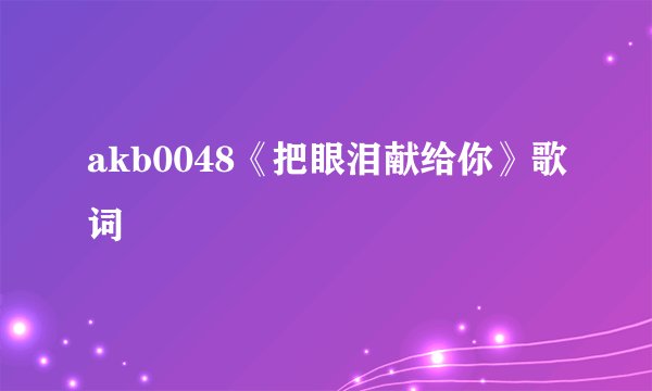 akb0048《把眼泪献给你》歌词