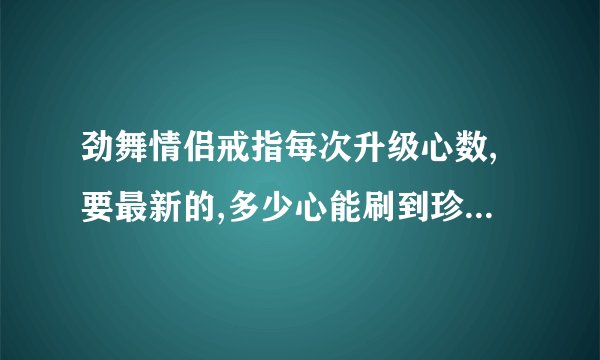 劲舞情侣戒指每次升级心数,要最新的,多少心能刷到珍珠戒指?