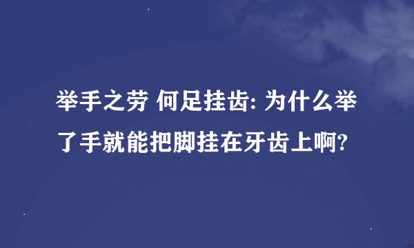 举手之劳 何足挂齿: 为什么举了手就能把脚挂在牙齿上啊?