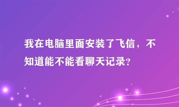 我在电脑里面安装了飞信，不知道能不能看聊天记录？