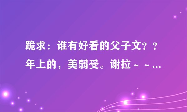 跪求：谁有好看的父子文？？年上的，美弱受。谢拉～～qq邮箱：1366723979
