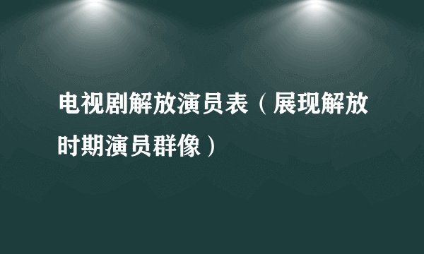电视剧解放演员表（展现解放时期演员群像）