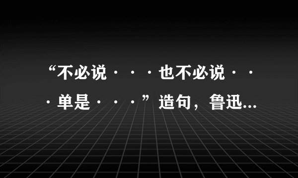 “不必说···也不必说···单是···”造句，鲁迅文章中出现的，老师叫我们造俩句话长的句子