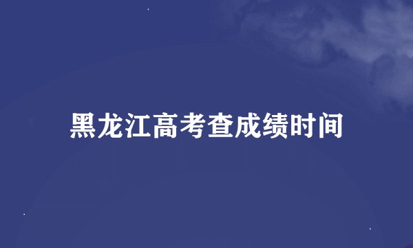 黑龙江高考查成绩时间