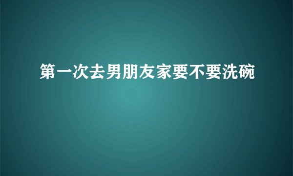 第一次去男朋友家要不要洗碗