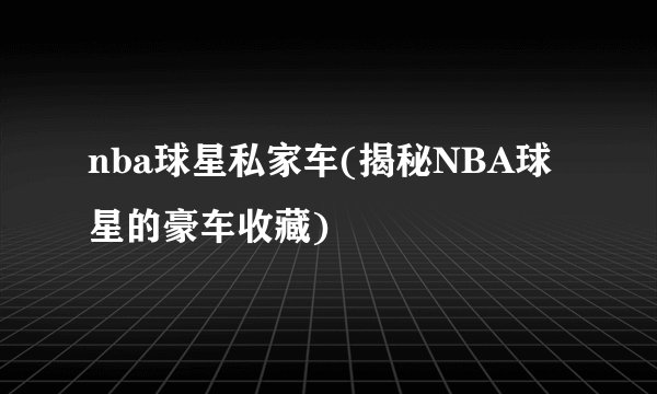 nba球星私家车(揭秘NBA球星的豪车收藏)