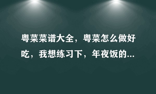 粤菜菜谱大全，粤菜怎么做好吃，我想练习下，年夜饭的时候给家人露一手。