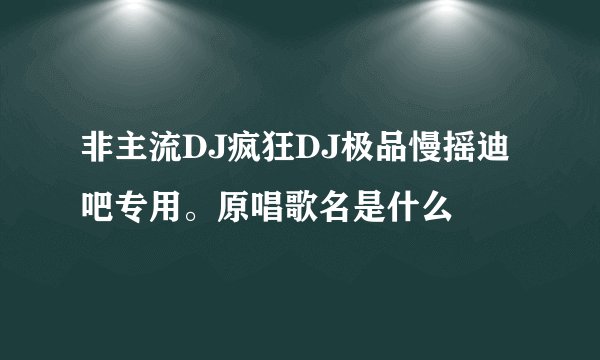 非主流DJ疯狂DJ极品慢摇迪吧专用。原唱歌名是什么