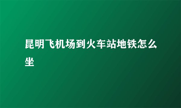 昆明飞机场到火车站地铁怎么坐