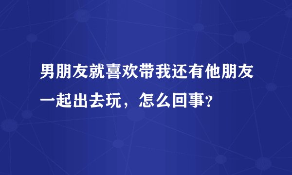 男朋友就喜欢带我还有他朋友一起出去玩，怎么回事？