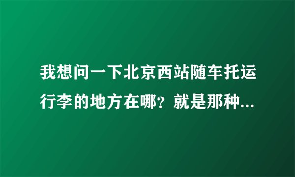 我想问一下北京西站随车托运行李的地方在哪？就是那种带车票托运，运费要便宜的那种？最好详细告知地址。
