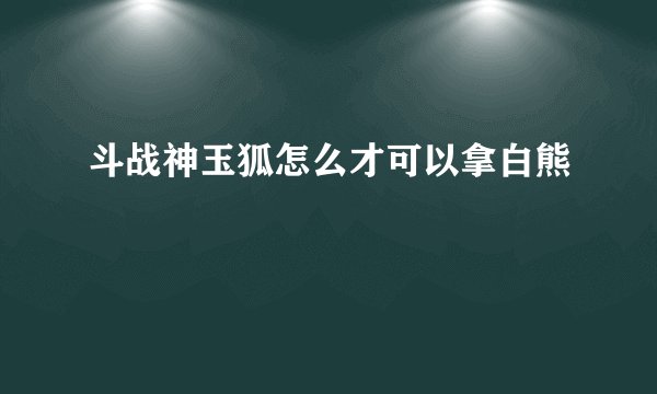 斗战神玉狐怎么才可以拿白熊
