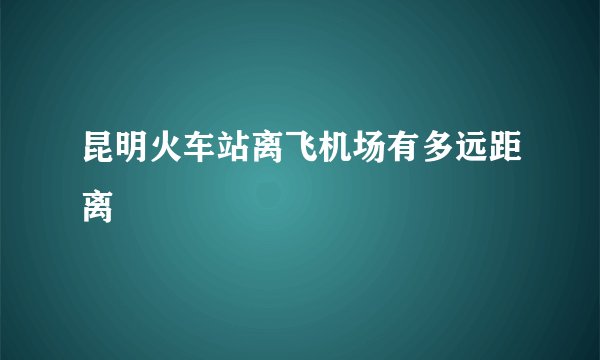 昆明火车站离飞机场有多远距离