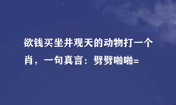 欲钱买坐井观天的动物打一个肖，一句真言：劈劈啪啪=