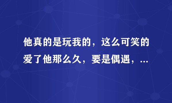 他真的是玩我的，这么可笑的爱了他那么久，要是偶遇，该怎么办，打招呼？装作不认识？骂他？还是该怎么避