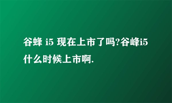 谷蜂 i5 现在上市了吗?谷峰i5 什么时候上市啊.