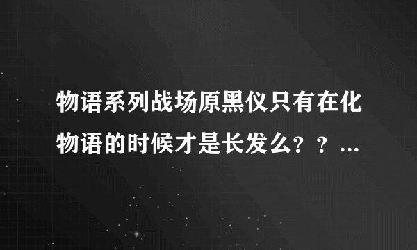 物语系列战场原黑仪只有在化物语的时候才是长发么？？？又是在哪一部剪短的呢。