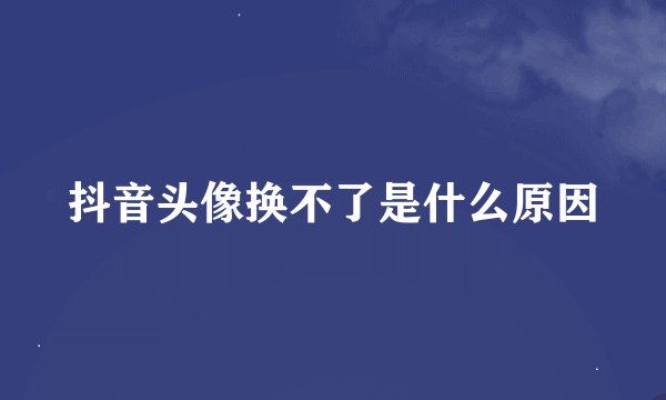 抖音头像换不了是什么原因