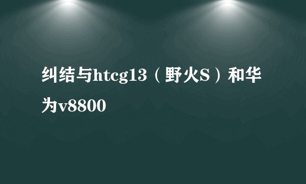 纠结与htcg13（野火S）和华为v8800