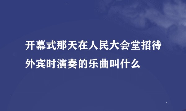 开幕式那天在人民大会堂招待外宾时演奏的乐曲叫什么