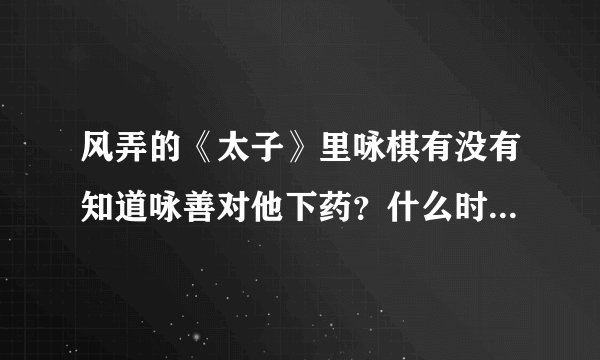 风弄的《太子》里咏棋有没有知道咏善对他下药？什么时候知道的？