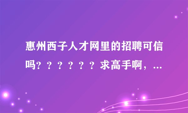 惠州西子人才网里的招聘可信吗？？？？？？求高手啊，急啊！！！！！
