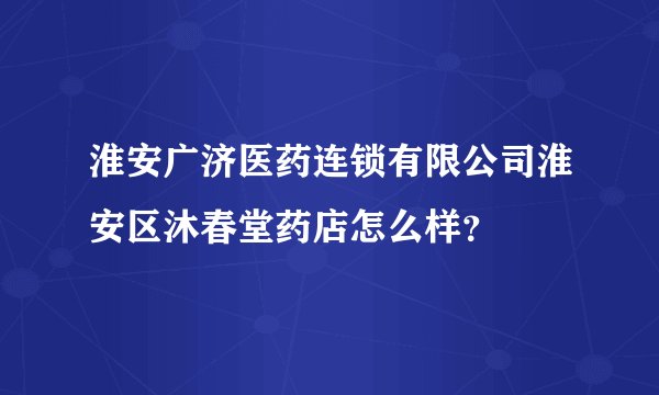 淮安广济医药连锁有限公司淮安区沐春堂药店怎么样？