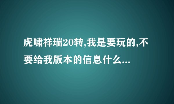 虎啸祥瑞20转,我是要玩的,不要给我版本的信息什么的垃圾,不要废话,有网站发给我,没有就不要吱声!